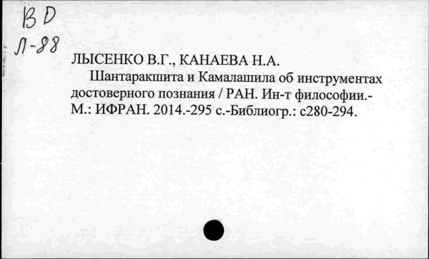 ﻿ВР л-л
ЛЫСЕНКО В.Г., КАНАЕВА Н.А.
Шантаракшита и Камалашила об инструментах достоверного познания / РАН. Ин-т философии.-М.: ИФРАН. 2014.-295 с.-Библиогр.: с280-294.